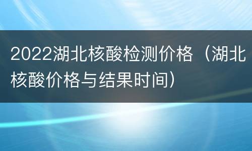 2022湖北核酸检测价格（湖北核酸价格与结果时间）