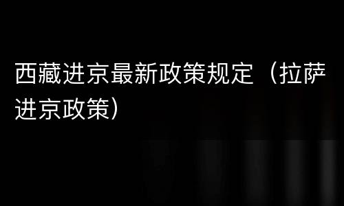 西藏进京最新政策规定（拉萨进京政策）