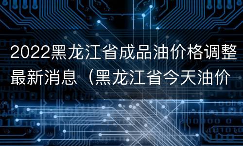 2022黑龙江省成品油价格调整最新消息（黑龙江省今天油价）