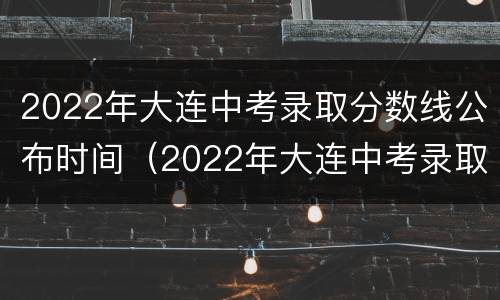 2022年大连中考录取分数线公布时间（2022年大连中考录取分数线公布时间是多少）
