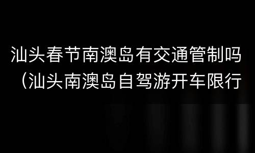 汕头春节南澳岛有交通管制吗（汕头南澳岛自驾游开车限行吗）
