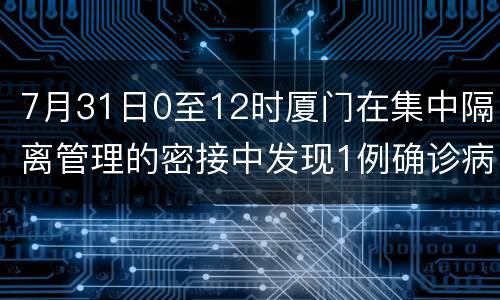 7月31日0至12时厦门在集中隔离管理的密接中发现1例确诊病例