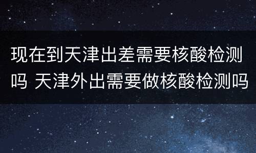 现在到天津出差需要核酸检测吗 天津外出需要做核酸检测吗