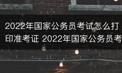 2022年国家公务员考试怎么打印准考证 2022年国家公务员考试怎么打印准考证呢