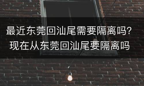 最近东莞回汕尾需要隔离吗？ 现在从东莞回汕尾要隔离吗