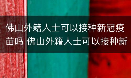 佛山外籍人士可以接种新冠疫苗吗 佛山外籍人士可以接种新冠疫苗吗现在