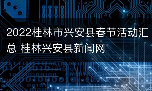 2022桂林市兴安县春节活动汇总 桂林兴安县新闻网