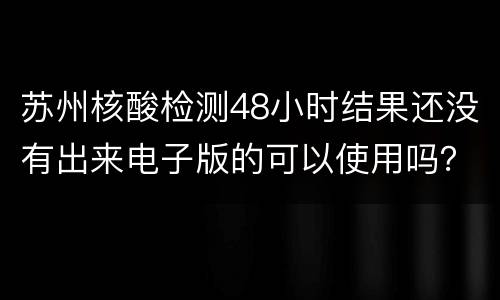 苏州核酸检测48小时结果还没有出来电子版的可以使用吗？