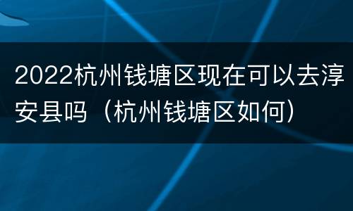 2022杭州钱塘区现在可以去淳安县吗（杭州钱塘区如何）