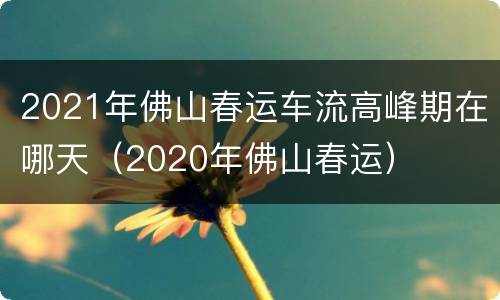 2021年佛山春运车流高峰期在哪天（2020年佛山春运）