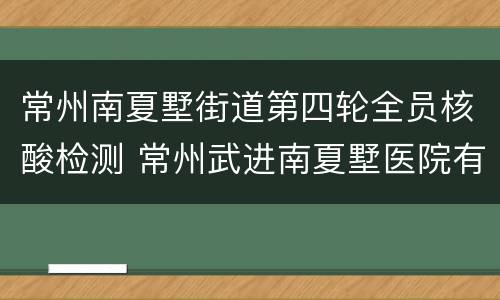 常州南夏墅街道第四轮全员核酸检测 常州武进南夏墅医院有核酸检测吗
