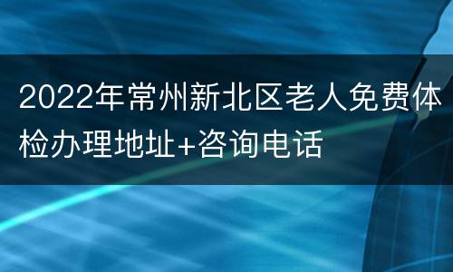 2022年常州新北区老人免费体检办理地址+咨询电话