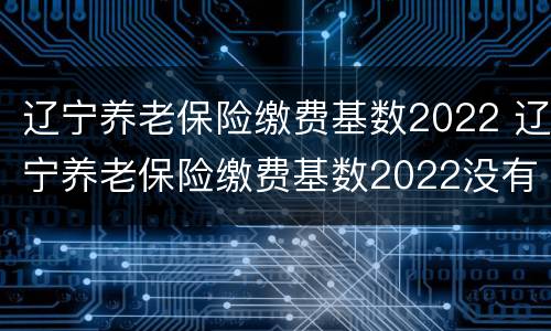 辽宁养老保险缴费基数2022 辽宁养老保险缴费基数2022没有最低档了吗