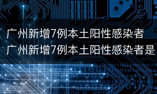广州新增7例本土阳性感染者 广州新增7例本土阳性感染者是哪里的