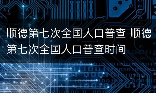 顺德第七次全国人口普查 顺德第七次全国人口普查时间