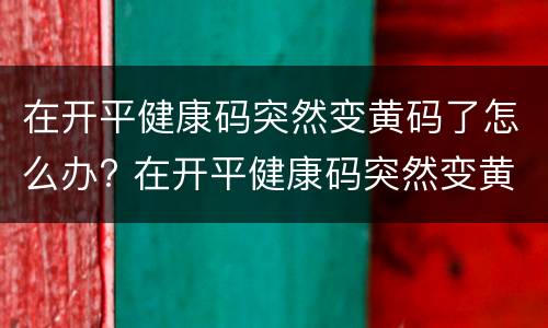 在开平健康码突然变黄码了怎么办? 在开平健康码突然变黄码了怎么办呀