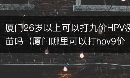 厦门26岁以上可以打九价HPV疫苗吗（厦门哪里可以打hpv9价）