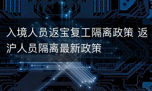 入境人员返宝复工隔离政策 返沪人员隔离最新政策