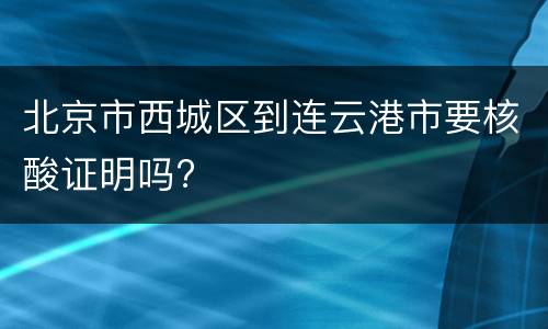 北京市西城区到连云港市要核酸证明吗?