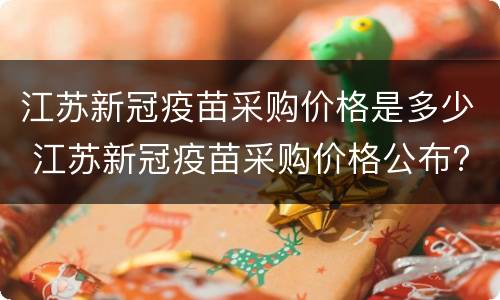 江苏新冠疫苗采购价格是多少 江苏新冠疫苗采购价格公布?