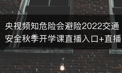 央视频知危险会避险2022交通安全秋季开学课直播入口+直播时间