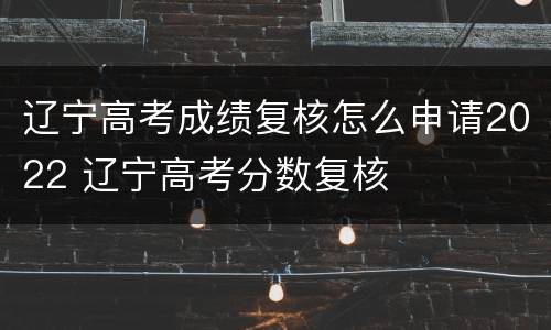 辽宁高考成绩复核怎么申请2022 辽宁高考分数复核