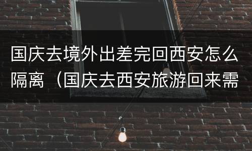 国庆去境外出差完回西安怎么隔离（国庆去西安旅游回来需要隔离吗）