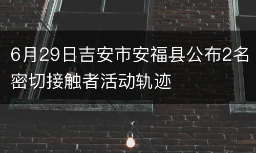 6月29日吉安市安福县公布2名密切接触者活动轨迹