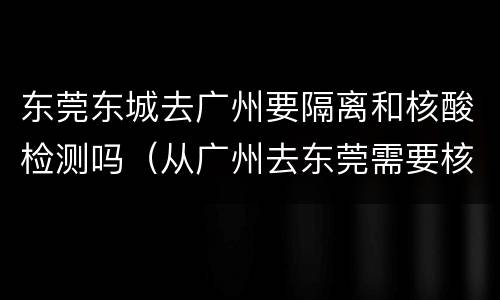 东莞东城去广州要隔离和核酸检测吗（从广州去东莞需要核酸检测吗）