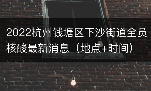 2022杭州钱塘区下沙街道全员核酸最新消息（地点+时间）