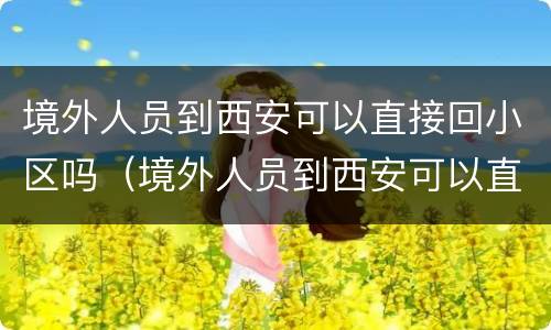 境外人员到西安可以直接回小区吗（境外人员到西安可以直接回小区吗现在）