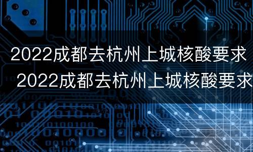 2022成都去杭州上城核酸要求 2022成都去杭州上城核酸要求最新