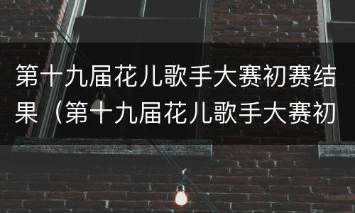 第十九届花儿歌手大赛初赛结果（第十九届花儿歌手大赛初赛结果公布）
