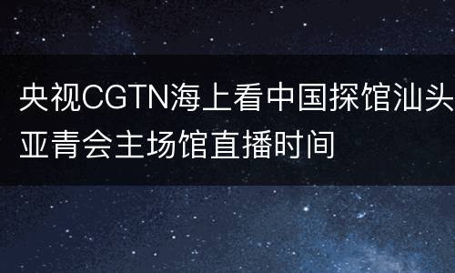 央视CGTN海上看中国探馆汕头亚青会主场馆直播时间