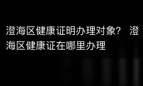 澄海区健康证明办理对象？ 澄海区健康证在哪里办理