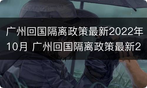 广州回国隔离政策最新2022年10月 广州回国隔离政策最新2022年10月