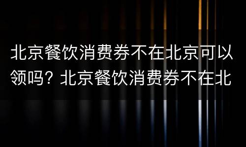 北京餐饮消费券不在北京可以领吗? 北京餐饮消费券不在北京可以领吗现在
