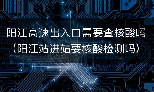 阳江高速出入口需要查核酸吗（阳江站进站要核酸检测吗）