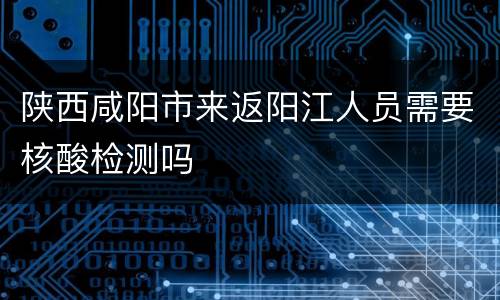陕西咸阳市来返阳江人员需要核酸检测吗