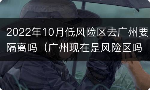 2022年10月低风险区去广州要隔离吗（广州现在是风险区吗需要被隔离吗）