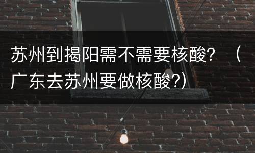 苏州到揭阳需不需要核酸？（广东去苏州要做核酸?）