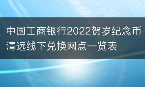 中国工商银行2022贺岁纪念币清远线下兑换网点一览表