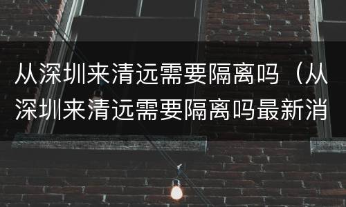 从深圳来清远需要隔离吗（从深圳来清远需要隔离吗最新消息）
