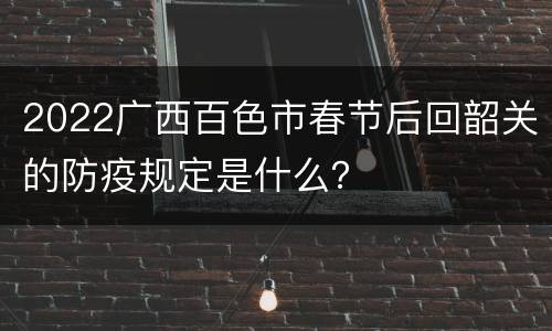 2022广西百色市春节后回韶关的防疫规定是什么？