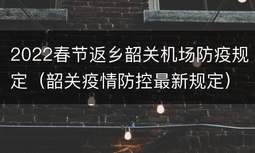 2022春节返乡韶关机场防疫规定（韶关疫情防控最新规定）