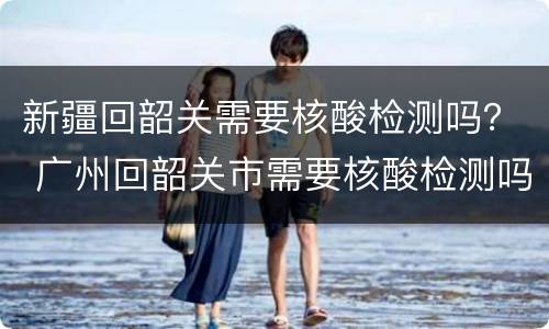 新疆回韶关需要核酸检测吗？ 广州回韶关市需要核酸检测吗