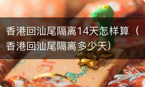 香港回汕尾隔离14天怎样算（香港回汕尾隔离多少天）