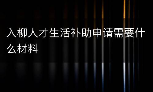 入柳人才生活补助申请需要什么材料