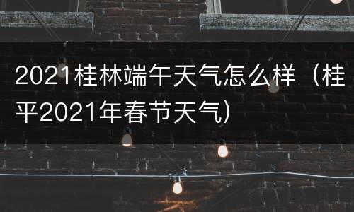 2021桂林端午天气怎么样（桂平2021年春节天气）