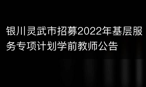银川灵武市招募2022年基层服务专项计划学前教师公告